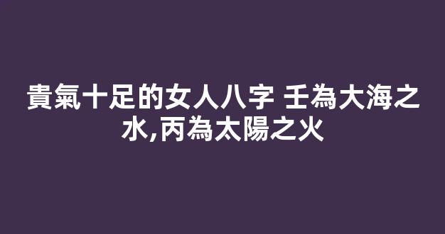 貴氣十足的女人八字 壬為大海之水,丙為太陽之火